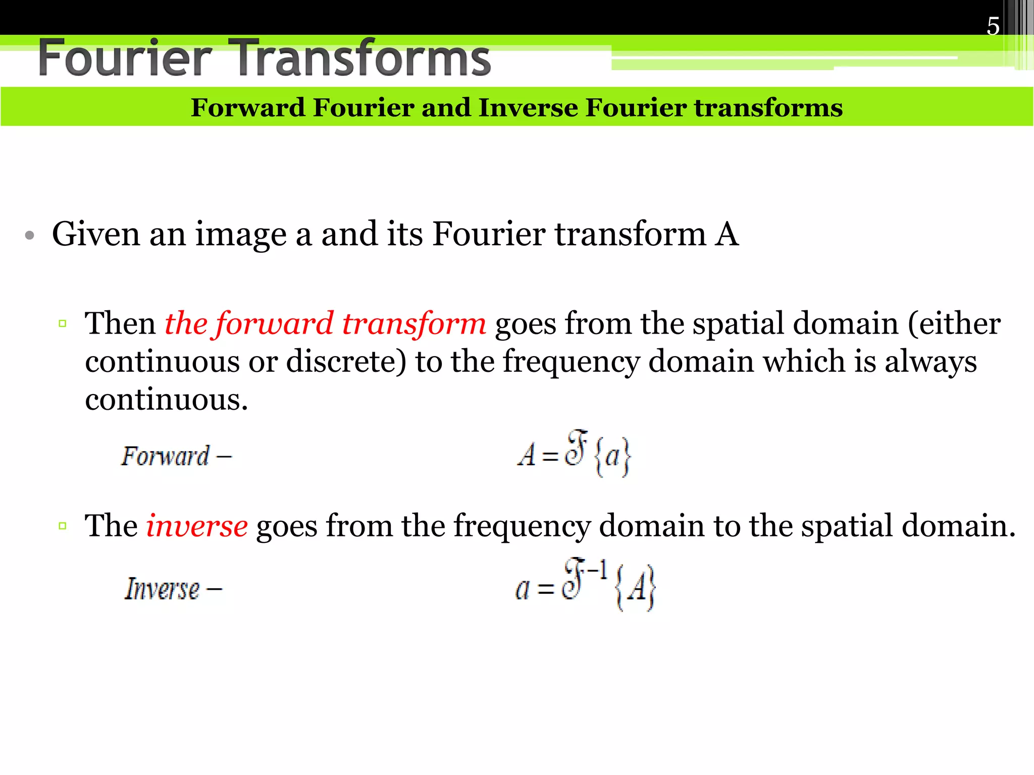 Forward Fourier and Inverse Fourier transforms 
• Given an image a and its Fourier transform A 
5 
▫ Then the forward transform goes from the spatial domain (either 
continuous or discrete) to the frequency domain which is always 
continuous. 
▫ The inverse goes from the frequency domain to the spatial domain. 
 