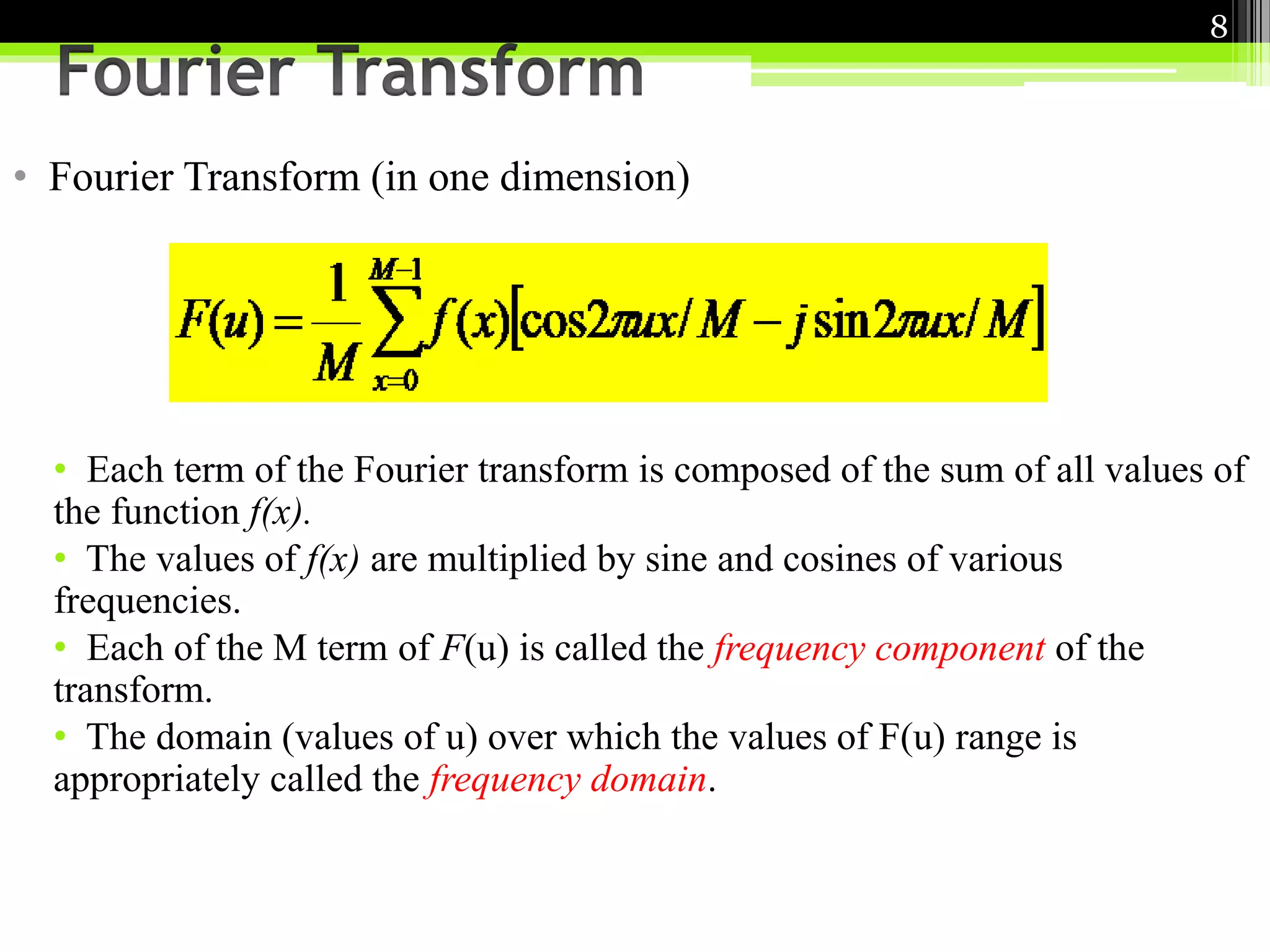 • Fourier Transform (in one dimension) 
8 
• Each term of the Fourier transform is composed of the sum of all values of 
the function f(x). 
• The values of f(x) are multiplied by sine and cosines of various 
frequencies. 
• Each of the M term of F(u) is called the frequency component of the 
transform. 
• The domain (values of u) over which the values of F(u) range is 
appropriately called the frequency domain. 
 