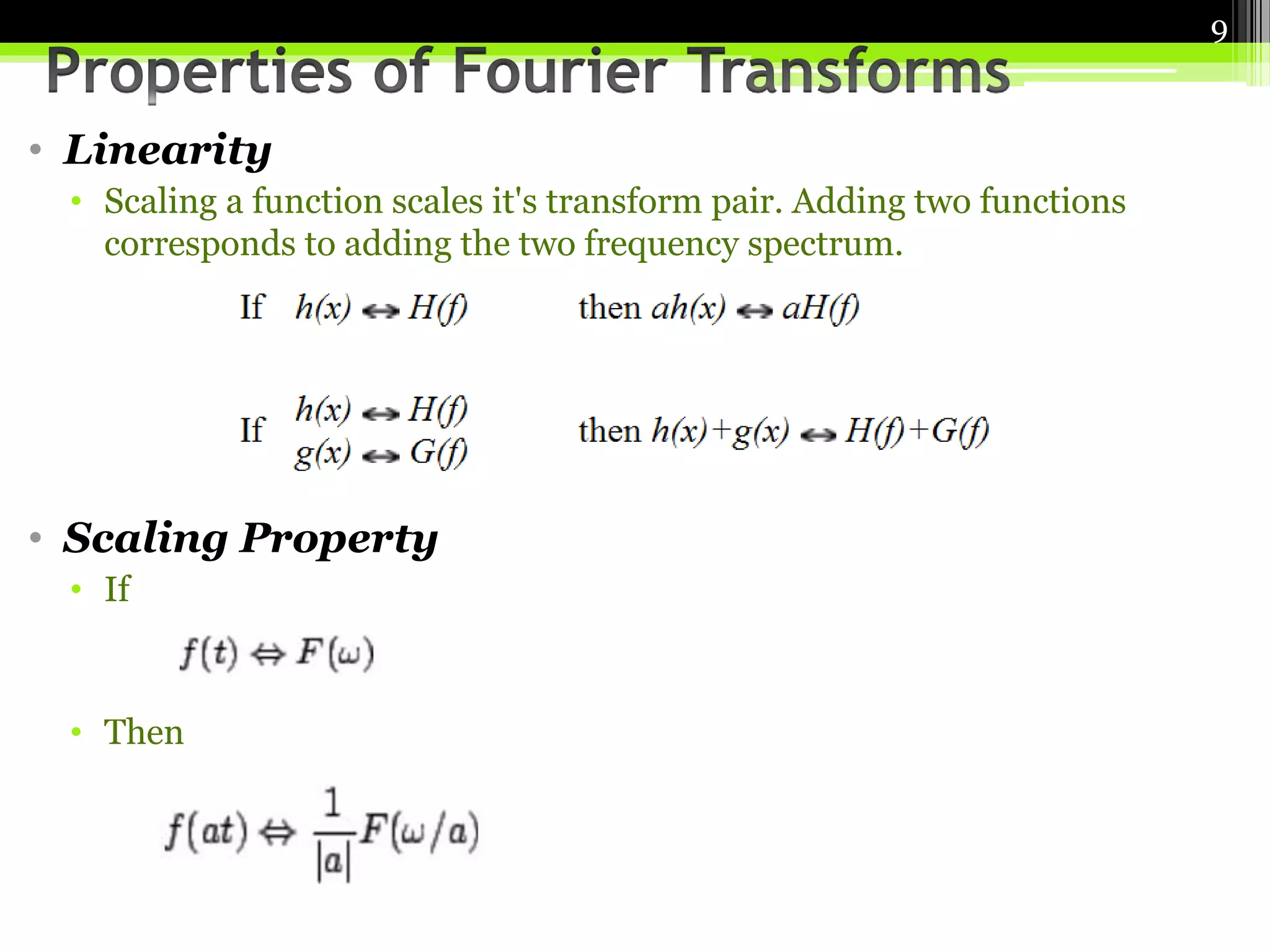 • Linearity 
• Scaling a function scales it's transform pair. Adding two functions 
corresponds to adding the two frequency spectrum. 
• Scaling Property 
• If 
• Then 
9 
 