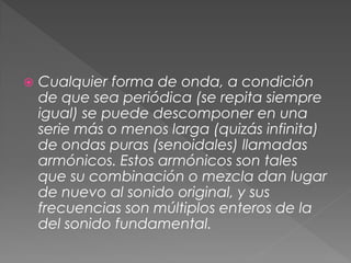    Cualquier forma de onda, a condición
    de que sea periódica (se repita siempre
    igual) se puede descomponer en una
    serie más o menos larga (quizás infinita)
    de ondas puras (senoidales) llamadas
    armónicos. Estos armónicos son tales
    que su combinación o mezcla dan lugar
    de nuevo al sonido original, y sus
    frecuencias son múltiplos enteros de la
    del sonido fundamental.
 