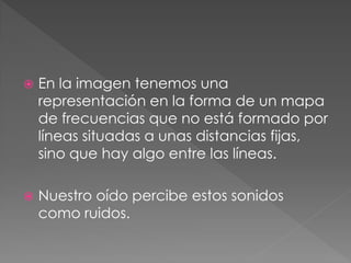    En la imagen tenemos una
    representación en la forma de un mapa
    de frecuencias que no está formado por
    líneas situadas a unas distancias fijas,
    sino que hay algo entre las líneas.

   Nuestro oído percibe estos sonidos
    como ruidos.
 