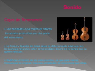 Sonido

Cajas de Resonancia

• Son cavidades cuya misión es reforzar
los sonidos producidos por otra parte
del instrumento.


• La forma y tamaño de estas cajas es determinante para que sus
frecuencias naturales estén comprendidas dentro de la banda que se
quiere reforzar.


• Modifican el timbre de los instrumentos, ya que para ciertas
frecuencias se originan mayores amplitudes de resonancia que otras.
 