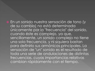    En un sonido nuestra sensación de tono (y
    de su cambio) no está determinada
    únicamente por la "frecuencia" del sonido,
    cuando éste es complejo, ya que,
    sencillamente, un sonido complejo no tiene
    una sola frecuencia, y ni siquiera bastan
    para definirlo sus armónicos principales. La
    sensación de "un" sonido es el resultado de
    toda una serie de ondulaciones de distintas
    frecuencias, cuyas importancias relativas
    cambian rápidamente con el tiempo.
 