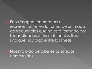    En la imagen tenemos una
    representación en la forma de un mapa
    de frecuencias que no está formado por
    líneas situadas a unas distancias fijas,
    sino que hay algo entre las líneas.

   Nuestro oído percibe estos sonidos
    como ruidos.
 