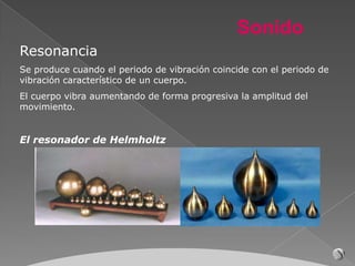 Sonido
Resonancia
Se produce cuando el periodo de vibración coincide con el periodo de
vibración característico de un cuerpo.
El cuerpo vibra aumentando de forma progresiva la amplitud del
movimiento.


El resonador de Helmholtz
 
