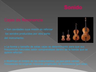 Sonido

Cajas de Resonancia

• Son cavidades cuya misión es reforzar
los sonidos producidos por otra parte
del instrumento.


• La forma y tamaño de estas cajas es determinante para que sus
frecuencias naturales estén comprendidas dentro de la banda que se
quiere reforzar.


• Modifican el timbre de los instrumentos, ya que para ciertas
frecuencias se originan mayores amplitudes de resonancia que otras.
 