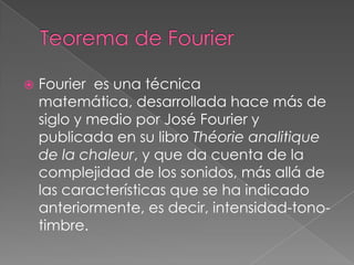    Fourier es una técnica
    matemática, desarrollada hace más de
    siglo y medio por José Fourier y
    publicada en su libro Théorie analitique
    de la chaleur, y que da cuenta de la
    complejidad de los sonidos, más allá de
    las características que se ha indicado
    anteriormente, es decir, intensidad-tono-
    timbre.
 