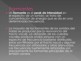    Un formante es el peak de intensidad en
    el espectro de un sonido; se trata de
    concentración de energía que se da en una
    determinada frecuencia.

   La mayoría de los formantes de los sonidos del
    habla se producen por la resonancia del
    tracto vocal). La vibración de las cuerdas
    vocales produce ondas sonoras con un
    espectro de frecuencia bastante distribuido,
    estas son filtradas por el tracto vocal y algunas
    frecuencias son reforzadas y otras atenuadas.
    Las frecuencias fuertemente reforzadas son
    precisamente los formantes principales de la
    emisión sonora.
 