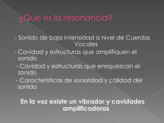 - Sonido de baja intensidad a nivel de Cuerdas
                      Vocales
- Cavidad y estructuras que amplifiquen el
  sonido
 - Cavidad y estructuras que enriquezcan el
  sonido
 - Características de sonoridad y calidad del
  sonido

  En la voz existe un vibrador y cavidades
                 amplificadoras
 