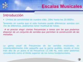 Escalas Musicales
Introducción
• Límites de sensibilidad de nuestro oído: 20hz hasta los 20.000hz.
Teniendo en cuenta que el oído humano puede diferenciar sonidos con
1hz de diferencia, podríamos tener multitud de notas.
 es preciso elegir ciertas frecuencias o tonos con las que podamos
disponer de un conjunto de sonidos que permitan la construcción de las
melodías.




La gama usual de frecuencias de los sonidos musicales, es
considerablemente más pequeña que la gama audible, siendo el tono
más alto de un piano el de frecuencia 13.186 Hz, este valor podemos
considerarlo como el límite superior de los tonos fundamentales.
 