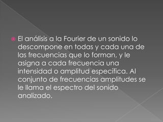    El análisis a la Fourier de un sonido lo
    descompone en todas y cada una de
    las frecuencias que lo forman, y le
    asigna a cada frecuencia una
    intensidad o amplitud específica. Al
    conjunto de frecuencias amplitudes se
    le llama el espectro del sonido
    analizado.
 