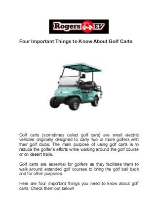 Four Important Things to Know About Golf Carts
Golf carts (sometimes called golf cars) are small electric
vehicles originally designed to carry two or more golfers with
their golf clubs. The main purpose of using golf carts is to
reduce the golfer’s efforts while walking around the golf course
or on desert trails.
Golf carts are essential for golfers as they facilitate them to
walk around extended golf courses to bring the golf ball back
and for other purposes.
Here are four important things you need to know about golf
carts. Check them out below!
 