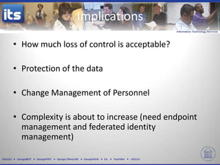 GALILEO GeorgiaBEST GeorgiaFIRST Georgia ONmyLINE GeorgiaVIEW GIL PeachNet USG123
• How much loss of control is acceptable?
• Protection of the data
• Change Management of Personnel
• Complexity is about to increase (need endpoint
management and federated identity
management)
Implications
 