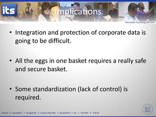 GALILEO GeorgiaBEST GeorgiaFIRST Georgia ONmyLINE GeorgiaVIEW GIL PeachNet USG123
Implications
• Integration and protection of corporate data is
going to be difficult.
• All the eggs in one basket requires a really safe
and secure basket.
• Some standardization (lack of control) is
required.
 