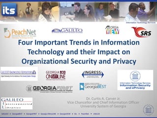 GALILEO GeorgiaBEST GeorgiaFIRST Georgia ONmyLINE GeorgiaVIEW GIL PeachNet USG123
Four Important Trends in Information
Technology and their Impact on
Organizational Security and Privacy
Dr. Curtis A. Carver Jr.
Vice Chancellor and Chief Information Officer
University System of Georgia
 
