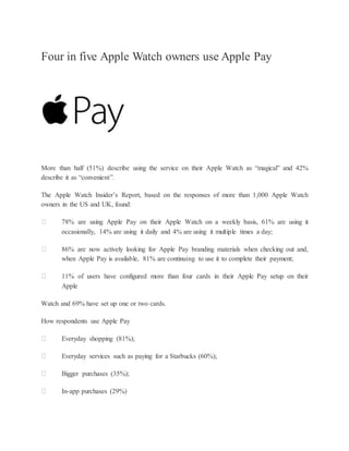 Four in five Apple Watch owners use Apple Pay
More than half (51%) describe using the service on their Apple Watch as “magical” and 42%
describe it as “convenient”.
The Apple Watch Insider’s Report, based on the responses of more than 1,000 Apple Watch
owners in the US and UK, found:
78% are using Apple Pay on their Apple Watch on a weekly basis, 61% are using it
occasionally, 14% are using it daily and 4% are using it multiple times a day;
86% are now actively looking for Apple Pay branding materials when checking out and,
when Apple Pay is available, 81% are continuing to use it to complete their payment;
11% of users have configured more than four cards in their Apple Pay setup on their
Apple
Watch and 69% have set up one or two cards.
How respondents use Apple Pay
Everyday shopping (81%);
Everyday services such as paying for a Starbucks (60%);
Bigger purchases (35%);
In-app purchases (29%)
 