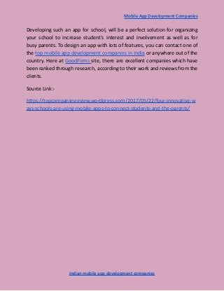 Mobile App Development Companies
Developing such an app for school, will be a perfect solution for organizing
your school to increase student’s interest and involvement as well as for
busy parents. To design an app with lots of features, you can contact one of
the top mobile app development companies in India or anywhere out of the
country. Here at GoodFirms site, there are excellent companies which have
been ranked through research, according to their work and reviews from the
clients.
Source Link:-
https://topcompaniesreview.wordpress.com/2017/05/22/four-innovative-w
ays-schools-are-using-mobile-apps-to-connect-students-and-the-parents/
Indian mobile app development companies
 