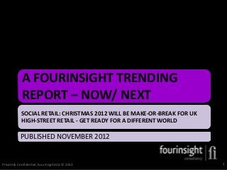 A FOURINSIGHT TRENDING
            REPORT – NOW/ NEXT
            SOCIAL RETAIL: CHRISTMAS 2012 WILL BE MAKE-OR-BREAK FOR UK
            HIGH-STREET RETAIL - GET READY FOR A DIFFERENT WORLD

           PUBLISHED NOVEMBER 2012


Private & Confidential, Fourinsight Ltd © 2012                           1
 