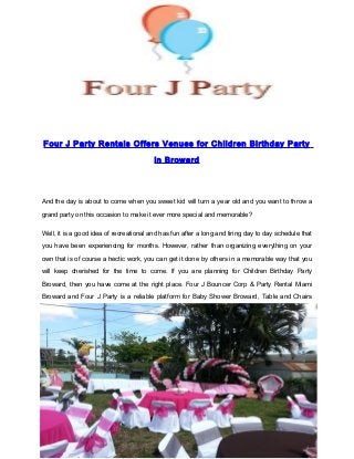 Four J Party Rentals Offers Venues for Children Birthday Party
in Broward
And the day is about to come when you sweet kid will turn a year old and you want to throw a
grand party on this occasion to make it ever more special and memorable?
Well, it is a good idea of recreational and has fun after a long and tiring day to day schedule that
you have been experiencing for months. However, rather than organizing everything on your
own that is of course a hectic work, you can get it done by others in a memorable way that you
will keep cherished for the time to come. If you are planning for Children Birthday Party
Broward, then you have come at the right place. Four J Bouncer Corp & Party Rental Miami
Broward and Four J Party is a reliable platform for Baby Shower Broward, Table and Chairs
http://www.fourjparty.com/
 