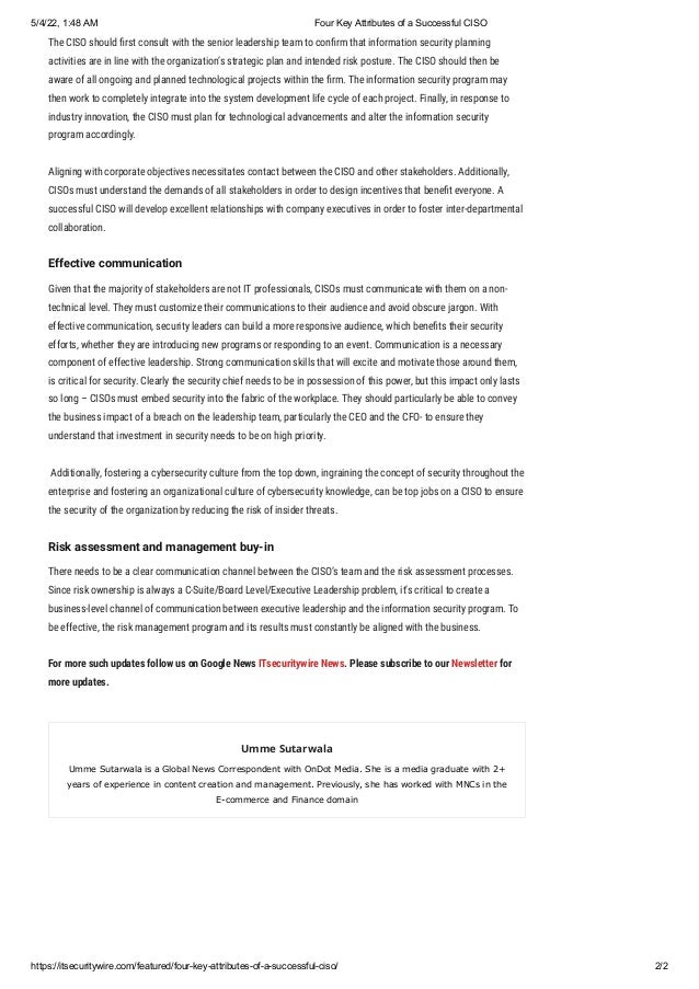 5/4/22, 1:48 AM Four Key Attributes of a Successful CISO
https://itsecuritywire.com/featured/four-key-attributes-of-a-successful-ciso/ 2/2
The CISO should first consult with the senior leadership team to confirm that information security planning
activities are in line with the organization’s strategic plan and intended risk posture. The CISO should then be
aware of all ongoing and planned technological projects within the firm. The information security program may
then work to completely integrate into the system development life cycle of each project. Finally, in response to
industry innovation, the CISO must plan for technological advancements and alter the information security
program accordingly.
Aligning with corporate objectives necessitates contact between the CISO and other stakeholders. Additionally,
CISOs must understand the demands of all stakeholders in order to design incentives that benefit everyone. A
successful CISO will develop excellent relationships with company executives in order to foster inter-departmental
collaboration.
Effective communication
Given that the majority of stakeholders are not IT professionals, CISOs must communicate with them on a non-
technical level. They must customize their communications to their audience and avoid obscure jargon. With
effective communication, security leaders can build a more responsive audience, which benefits their security
efforts, whether they are introducing new programs or responding to an event. Communication is a necessary
component of effective leadership. Strong communication skills that will excite and motivate those around them,
is critical for security. Clearly the security chief needs to be in possession of this power, but this impact only lasts
so long – CISOs must embed security into the fabric of the workplace. They should particularly be able to convey
the business impact of a breach on the leadership team, particularly the CEO and the CFO- to ensure they
understand that investment in security needs to be on high priority.
 Additionally, fostering a cybersecurity culture from the top down, ingraining the concept of security throughout the
enterprise and fostering an organizational culture of cybersecurity knowledge, can be top jobs on a CISO to ensure
the security of the organization by reducing the risk of insider threats.
Risk assessment and management buy-in
There needs to be a clear communication channel between the CISO’s team and the risk assessment processes.
Since risk ownership is always a C-Suite/Board Level/Executive Leadership problem, it’s critical to create a
business-level channel of communication between executive leadership and the information security program. To
be effective, the risk management program and its results must constantly be aligned with the business.
For more such updates follow us on Google News ITsecuritywire News. Please subscribe to our Newsletter for
more updates.
Umme Sutarwala
Umme Sutarwala is a Global News Correspondent with OnDot Media. She is a media graduate with 2+
years of experience in content creation and management. Previously, she has worked with MNCs in the
E-commerce and Finance domain
 