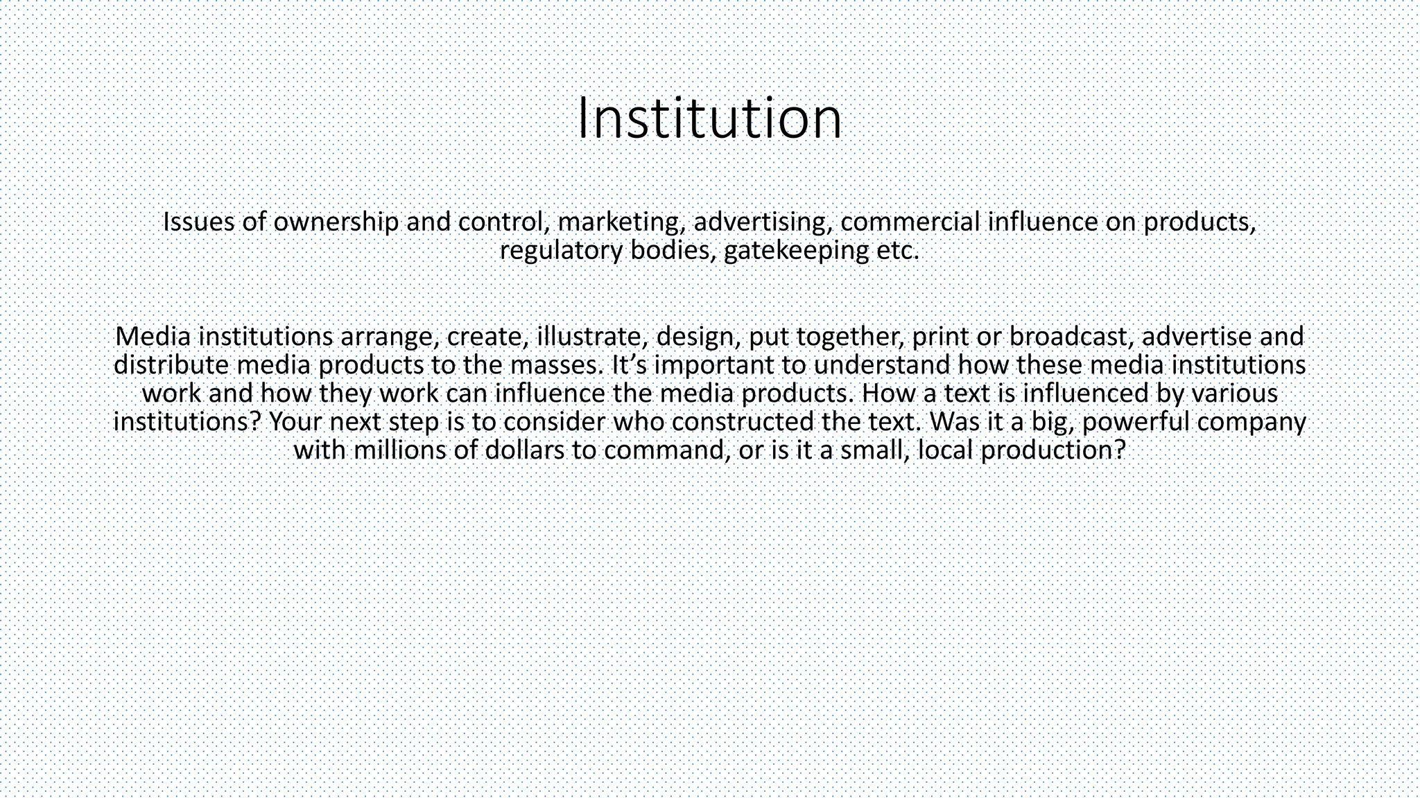 Institution
Issues of ownership and control, marketing, advertising, commercial influence on products,
regulatory bodies, gatekeeping etc.
Media institutions arrange, create, illustrate, design, put together, print or broadcast, advertise and
distribute media products to the masses. It’s important to understand how these media institutions
work and how they work can influence the media products. How a text is influenced by various
institutions? Your next step is to consider who constructed the text. Was it a big, powerful company
with millions of dollars to command, or is it a small, local production?
 