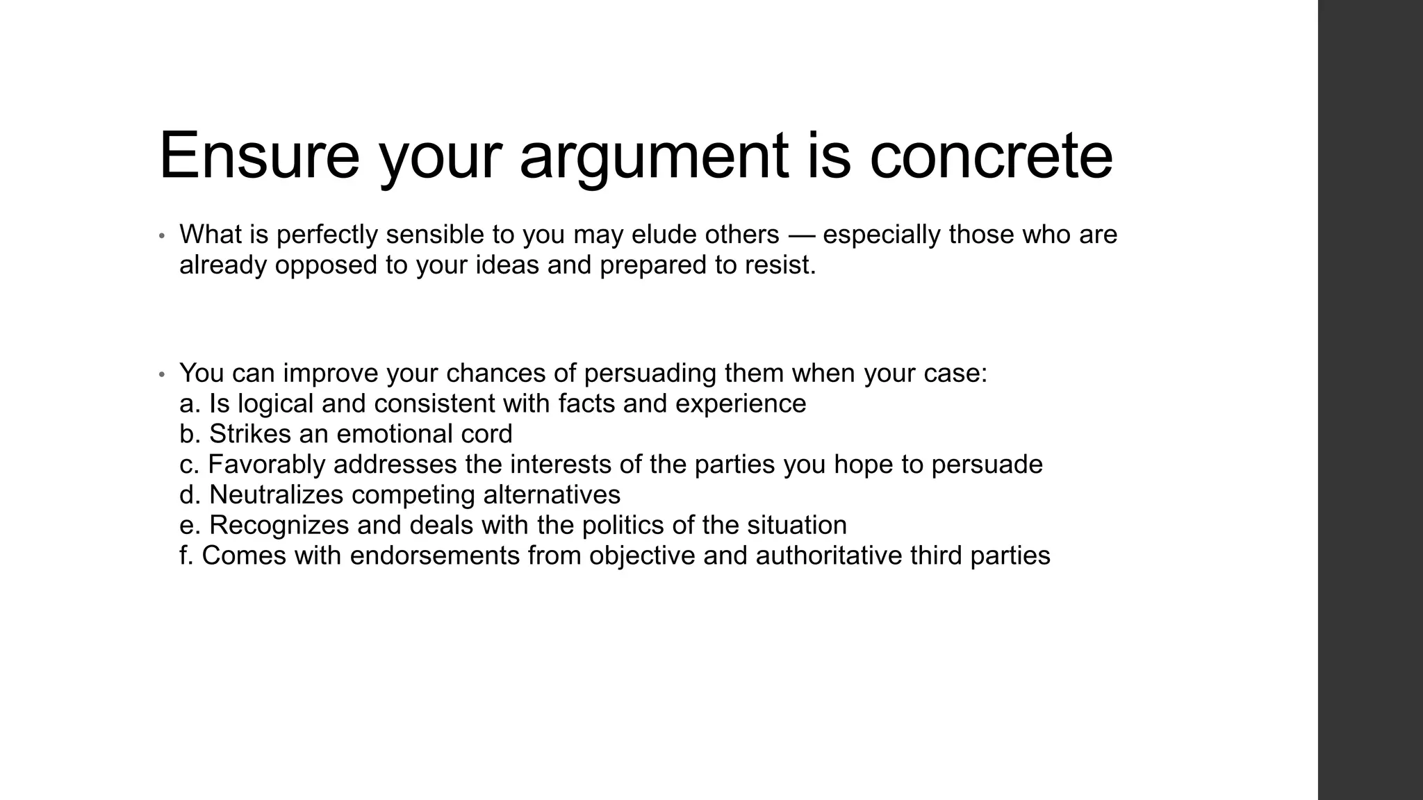 Ensure your argument is concrete
•
What is perfectly sensible to you may elude others — especially those who are
already opposed to your ideas and prepared to resist.
•
You can improve your chances of persuading them when your case:
a. Is logical and consistent with facts and experience
b. Strikes an emotional cord
c. Favorably addresses the interests of the parties you hope to persuade
d. Neutralizes competing alternatives
e. Recognizes and deals with the politics of the situation
f. Comes with endorsements from objective and authoritative third parties