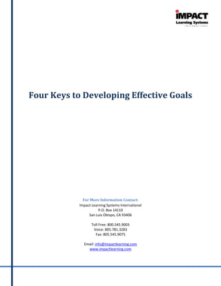 Four Keys to Developing Effective Goals




              For More Information Contact:
            Impact Learning Systems International
                       P.O. Box 14110
                 San Luis Obispo, CA 93406

                   Toll Free: 800.545.9003
                    Voice: 805.781.3283
                     Fax: 805.545.9075

              Email: info@impactlearning.com
                www.impactlearning.com
 