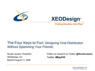 The Four Keys to Fun:  Designing Viral Distribution Without Spamming Your Friends Nicole Lazzaro, President XEODesign, Inc. BayCHI August 11, 2009  XEODesign Putting Emotion into Play ® ™ Follow my research on Twitter:  @NicoleLazzaro  Twitter:  #BayCHI 