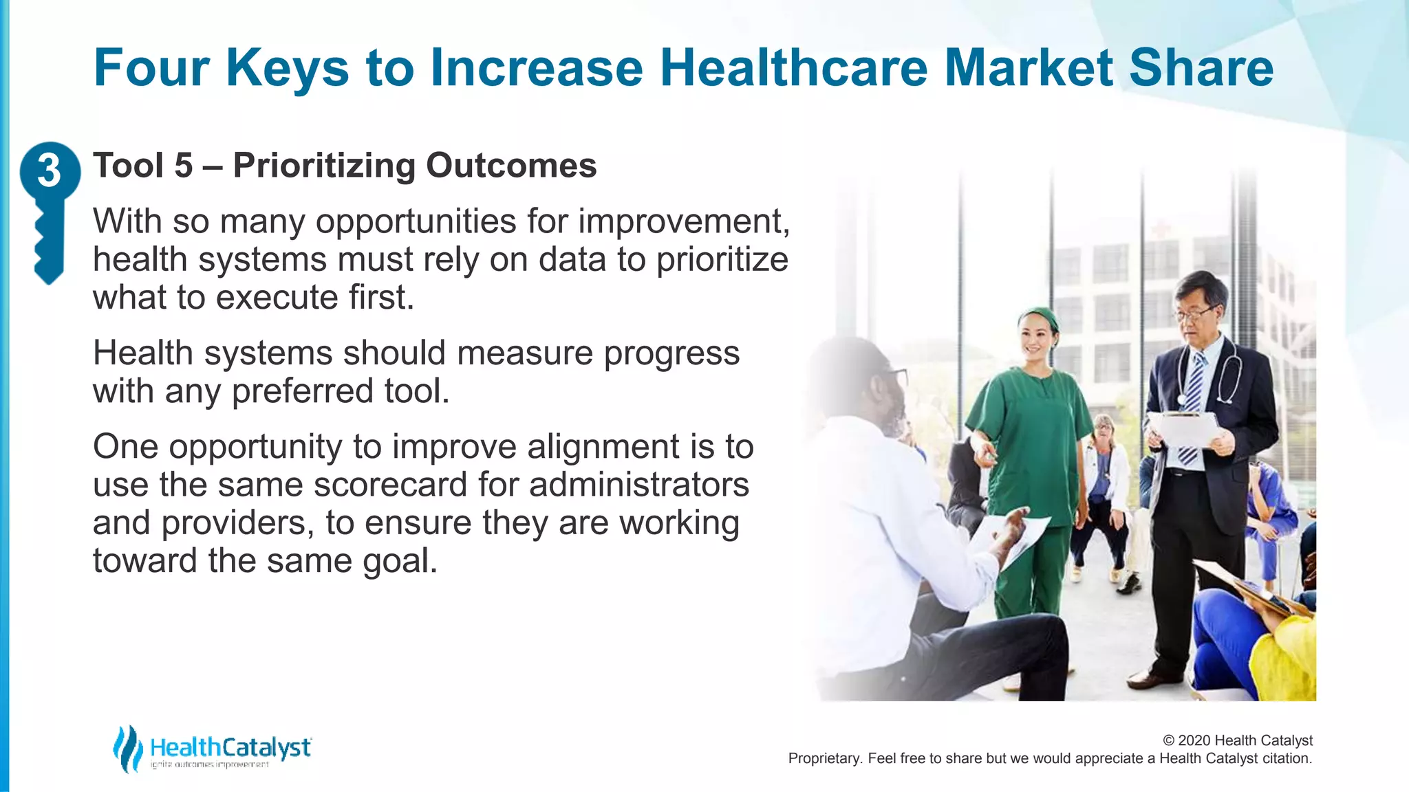 © 2020 Health Catalyst
Proprietary. Feel free to share but we would appreciate a Health Catalyst citation.
Four Keys to Increase Healthcare Market Share
Tool 5 – Prioritizing Outcomes
With so many opportunities for improvement,
health systems must rely on data to prioritize
what to execute first.
Health systems should measure progress
with any preferred tool.
One opportunity to improve alignment is to
use the same scorecard for administrators
and providers, to ensure they are working
toward the same goal.
23
 