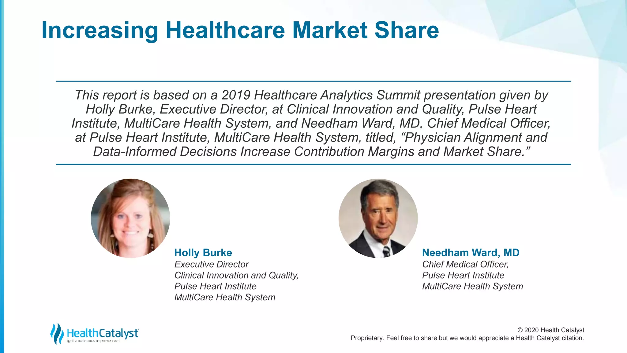© 2020 Health Catalyst
Proprietary. Feel free to share but we would appreciate a Health Catalyst citation.
Holly Burke
Executive Director
Clinical Innovation and Quality,
Pulse Heart Institute
MultiCare Health System
Needham Ward, MD
Chief Medical Officer,
Pulse Heart Institute
MultiCare Health System
This report is based on a 2019 Healthcare Analytics Summit presentation given by
Holly Burke, Executive Director, at Clinical Innovation and Quality, Pulse Heart
Institute, MultiCare Health System, and Needham Ward, MD, Chief Medical Officer,
at Pulse Heart Institute, MultiCare Health System, titled, “Physician Alignment and
Data-Informed Decisions Increase Contribution Margins and Market Share.”
Increasing Healthcare Market Share
 