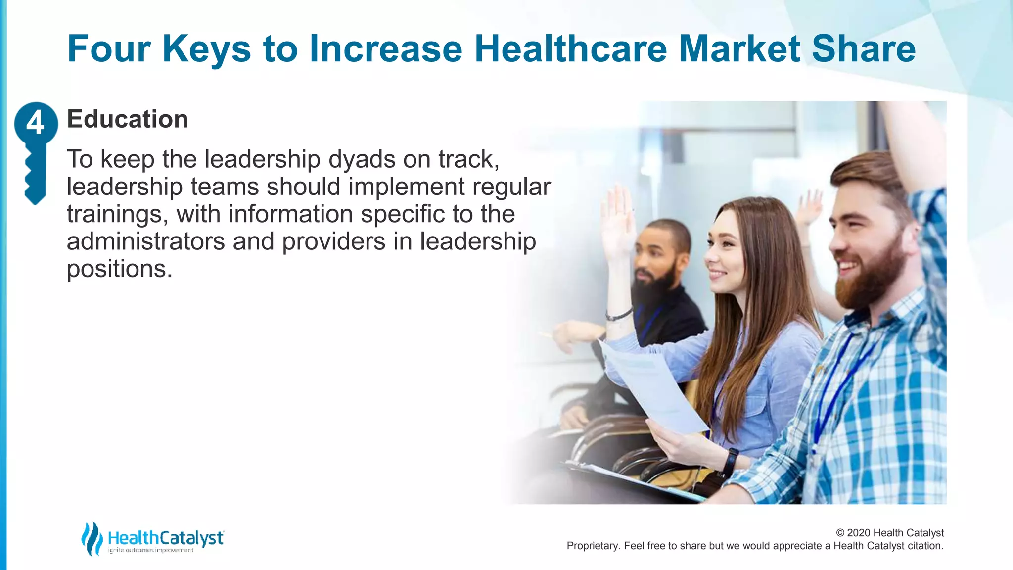 © 2020 Health Catalyst
Proprietary. Feel free to share but we would appreciate a Health Catalyst citation.
Four Keys to Increase Healthcare Market Share
Education
To keep the leadership dyads on track,
leadership teams should implement regular
trainings, with information specific to the
administrators and providers in leadership
positions.
24
 