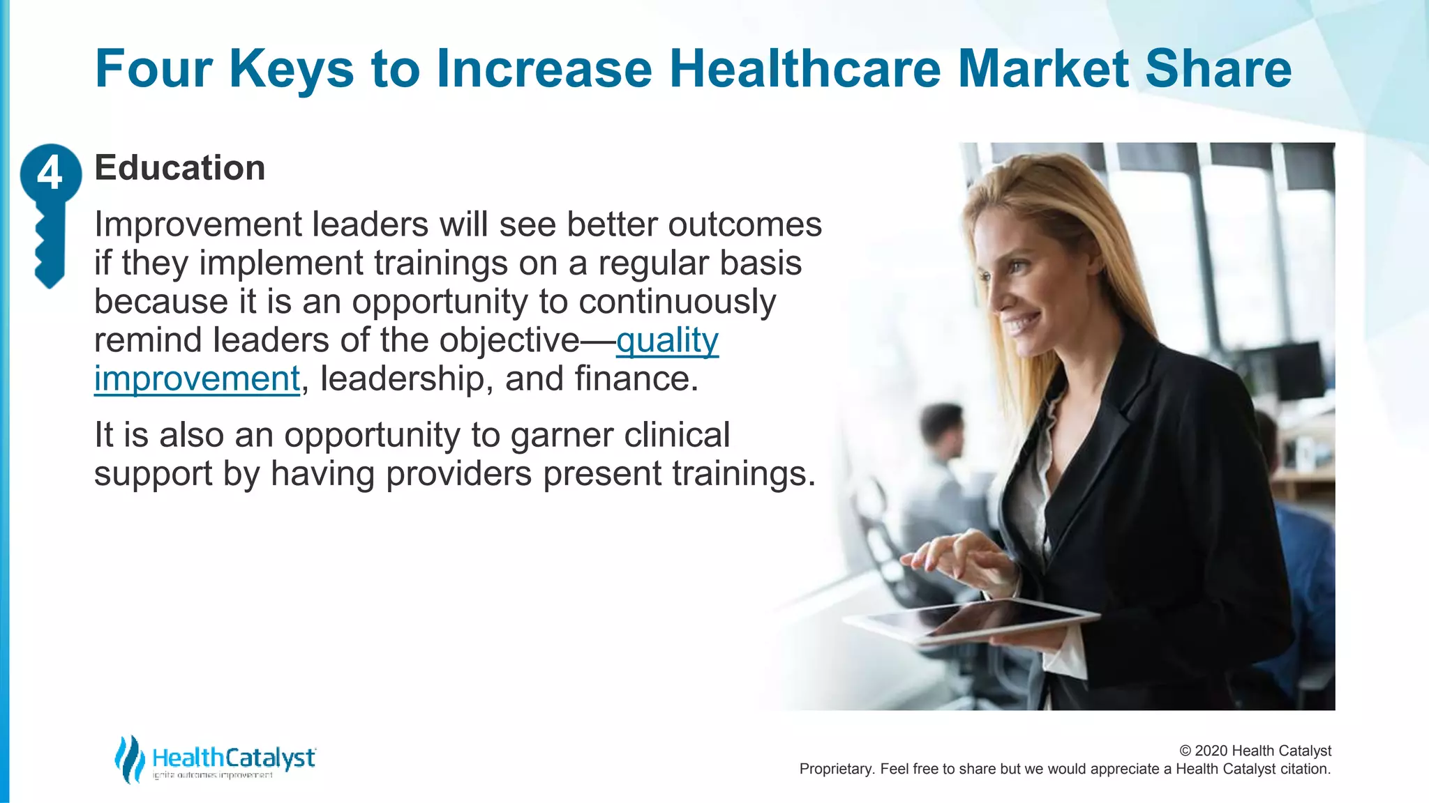 © 2020 Health Catalyst
Proprietary. Feel free to share but we would appreciate a Health Catalyst citation.
Four Keys to Increase Healthcare Market Share
Education
Improvement leaders will see better outcomes
if they implement trainings on a regular basis
because it is an opportunity to continuously
remind leaders of the objective—quality
improvement, leadership, and finance.
It is also an opportunity to garner clinical
support by having providers present trainings.
24
 