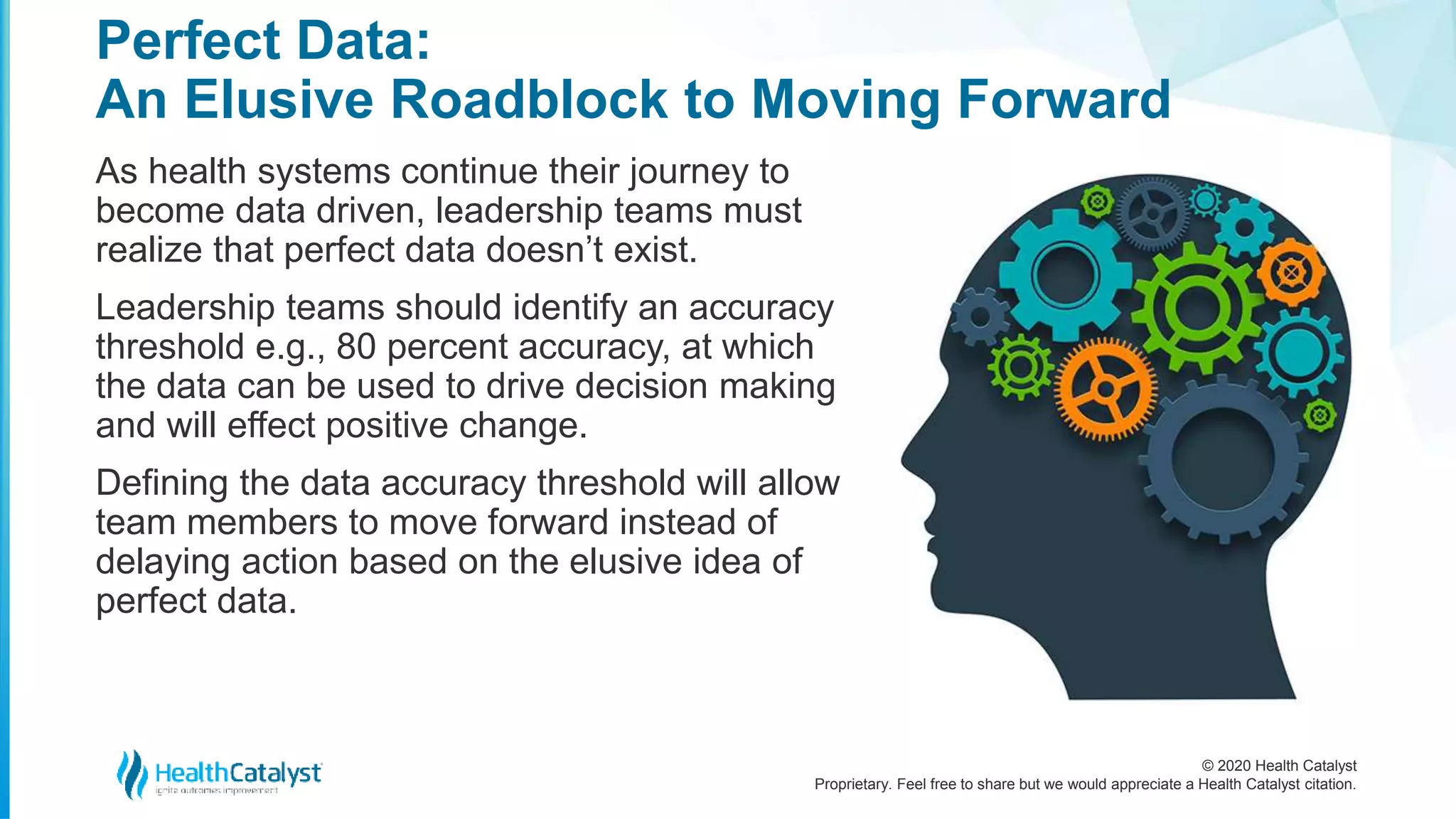 © 2020 Health Catalyst
Proprietary. Feel free to share but we would appreciate a Health Catalyst citation.
Perfect Data:
An Elusive Roadblock to Moving Forward
As health systems continue their journey to
become data driven, leadership teams must
realize that perfect data doesn’t exist.
Leadership teams should identify an accuracy
threshold e.g., 80 percent accuracy, at which
the data can be used to drive decision making
and will effect positive change.
Defining the data accuracy threshold will allow
team members to move forward instead of
delaying action based on the elusive idea of
perfect data.
2
 