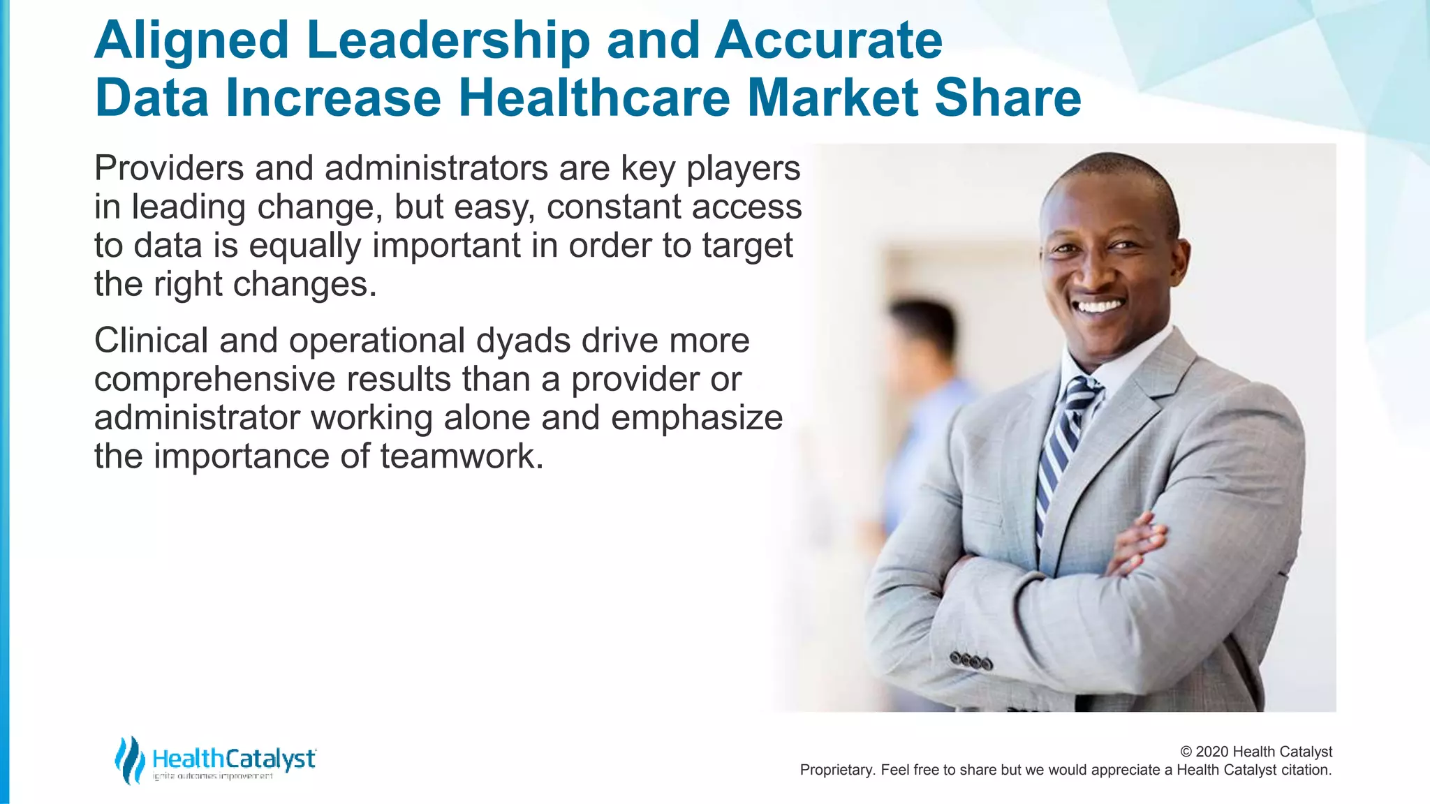 © 2020 Health Catalyst
Proprietary. Feel free to share but we would appreciate a Health Catalyst citation.
Aligned Leadership and Accurate
Data Increase Healthcare Market Share
Providers and administrators are key players
in leading change, but easy, constant access
to data is equally important in order to target
the right changes.
Clinical and operational dyads drive more
comprehensive results than a provider or
administrator working alone and emphasize
the importance of teamwork.
2
 