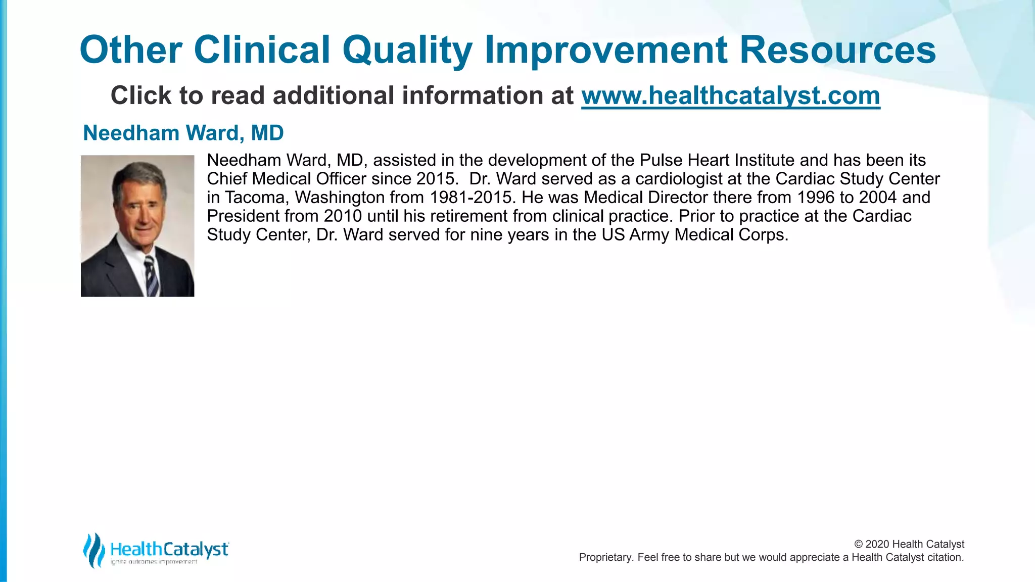 © 2020 Health Catalyst
Proprietary. Feel free to share but we would appreciate a Health Catalyst citation.
Other Clinical Quality Improvement Resources
Click to read additional information at www.healthcatalyst.com
Needham Ward, MD, assisted in the development of the Pulse Heart Institute and has been its
Chief Medical Officer since 2015. Dr. Ward served as a cardiologist at the Cardiac Study Center
in Tacoma, Washington from 1981-2015. He was Medical Director there from 1996 to 2004 and
President from 2010 until his retirement from clinical practice. Prior to practice at the Cardiac
Study Center, Dr. Ward served for nine years in the US Army Medical Corps.
Needham Ward, MD
 