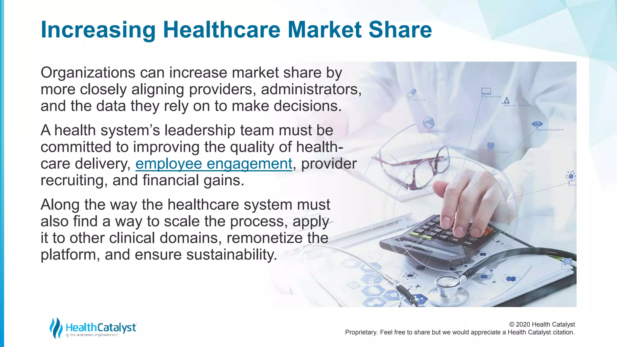 © 2020 Health Catalyst
Proprietary. Feel free to share but we would appreciate a Health Catalyst citation.
Increasing Healthcare Market Share
Organizations can increase market share by
more closely aligning providers, administrators,
and the data they rely on to make decisions.
A health system’s leadership team must be
committed to improving the quality of health-
care delivery, employee engagement, provider
recruiting, and financial gains.
Along the way the healthcare system must
also find a way to scale the process, apply
it to other clinical domains, remonetize the
platform, and ensure sustainability.
 