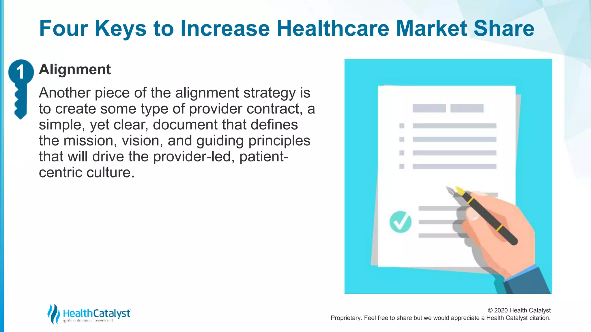 © 2020 Health Catalyst
Proprietary. Feel free to share but we would appreciate a Health Catalyst citation.
Four Keys to Increase Healthcare Market Share
Alignment
Another piece of the alignment strategy is
to create some type of provider contract, a
simple, yet clear, document that defines
the mission, vision, and guiding principles
that will drive the provider-led, patient-
centric culture.
11
 