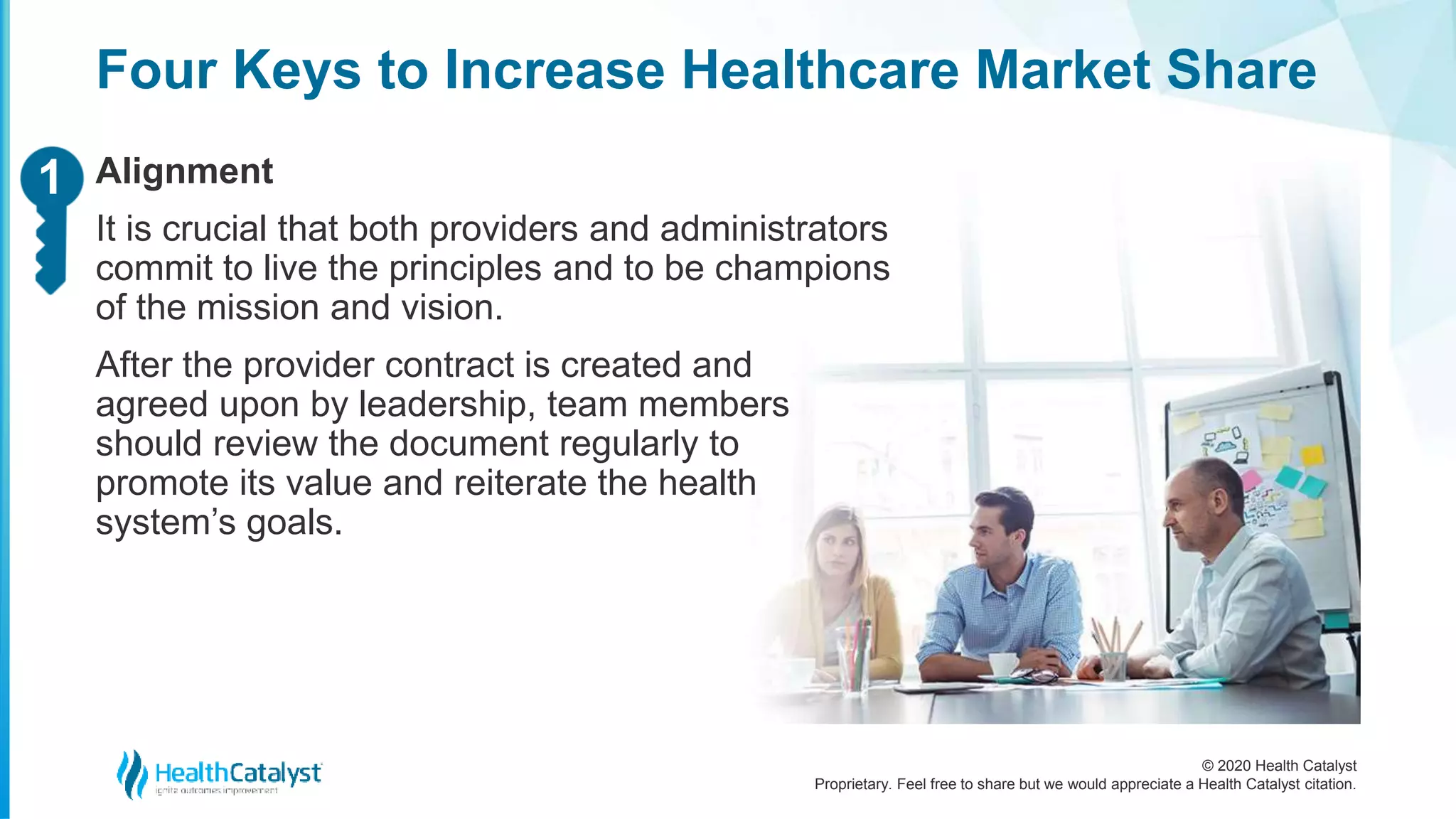 © 2020 Health Catalyst
Proprietary. Feel free to share but we would appreciate a Health Catalyst citation.
Four Keys to Increase Healthcare Market Share
Alignment
It is crucial that both providers and administrators
commit to live the principles and to be champions
of the mission and vision.
After the provider contract is created and
agreed upon by leadership, team members
should review the document regularly to
promote its value and reiterate the health
system’s goals.
11
 