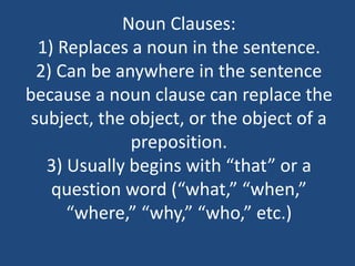 Noun Clauses:
1) Replaces a noun in the sentence.
2) Can be anywhere in the sentence
because a noun clause can replace the
subject, the object, or the object of a
preposition.
3) Usually begins with “that” or a
question word (“what,” “when,”
“where,” “why,” “who,” etc.)
 