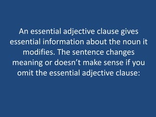 An essential adjective clause gives
essential information about the noun it
modifies. The sentence changes
meaning or doesn’t make sense if you
omit the essential adjective clause:
 