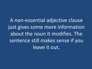 A non-essential adjective clause
just gives some more information
about the noun it modifies. The
sentence still makes sense if you
leave it out.
 