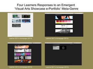 Four Learners Responses to an Emergent
‘Visual Arts Showcase e-Portfolio’ Meta-Genre
Learner EG1’s homepage (2013) Learner AH1’s homepage (2013)
Learner CG1’s homepage (2013) Learner MV1’s homepage (2013)
 