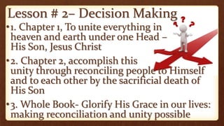 Lesson # 2– Decision Making
•1. Chapter 1, To unite everything in
heaven and earth under one Head –
His Son, Jesus Christ
•2. Chapter 2, accomplish this
unity through reconciling people to Himself
and to each other by the sacrificial death of
His Son
•3. Whole Book- Glorify His Grace in our lives:
making reconciliation and unity possible
 