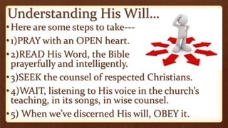Understanding His Will…
•Here are some steps to take---
•1)PRAY with an OPEN heart.
•2)READ His Word, the Bible
prayerfully and intelligently.
•3)SEEK the counsel of respected Christians.
•4)WAIT, listening to His voice in the church’s
teaching, in its songs, in wise counsel.
•5) When we’ve discerned His will, OBEY it.
 