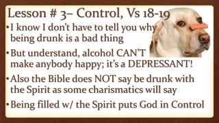 Lesson # 3– Control, Vs 18-19
•I know I don’t have to tell you why
being drunk is a bad thing
•But understand, alcohol CAN’T
make anybody happy; it’s a DEPRESSANT!
•Also the Bible does NOT say be drunk with
the Spirit as some charismatics will say
•Being filled w/ the Spirit puts God in Control
 