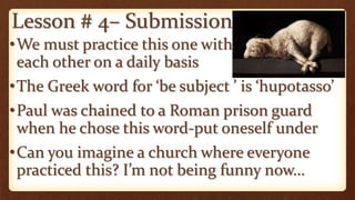 Lesson # 4– Submission
•We must practice this one with
each other on a daily basis
•The Greek word for ‘be subject ’ is ‘hupotasso’
•Paul was chained to a Roman prison guard
when he chose this word-put oneself under
•Can you imagine a church where everyone
practiced this? I’m not being funny now…
 