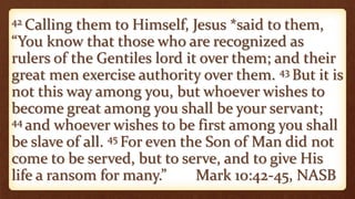 42 Calling them to Himself, Jesus *said to them,
“You know that those who are recognized as
rulers of the Gentiles lord it over them; and their
great men exercise authority over them. 43 But it is
not this way among you, but whoever wishes to
become great among you shall be your servant;
44 and whoever wishes to be first among you shall
be slave of all. 45 For even the Son of Man did not
come to be served, but to serve, and to give His
life a ransom for many.” Mark 10:42-45, NASB
 