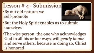 Lesson # 4– Submission
•By our old natures we
self-promote
•But the Holy Spirit enables us to submit
ourselves
•The wise person, the one who acknowledges
God in all his or her ways, will gently honor
and serve others, because in doing so, Christ
is honored
 
