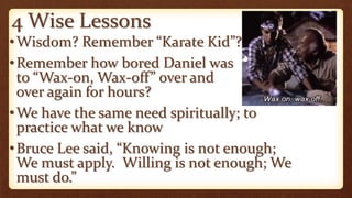 4 Wise Lessons
•Wisdom? Remember “Karate Kid”?
•Remember how bored Daniel was
to “Wax-on, Wax-off” over and
over again for hours?
•We have the same need spiritually; to
practice what we know
•Bruce Lee said, “Knowing is not enough;
We must apply. Willing is not enough; We
must do.”
 