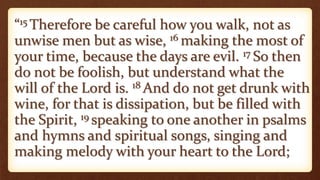 “15 Therefore be careful how you walk, not as
unwise men but as wise, 16 making the most of
your time, because the days are evil. 17 So then
do not be foolish, but understand what the
will of the Lord is. 18 And do not get drunk with
wine, for that is dissipation, but be filled with
the Spirit, 19 speaking to one another in psalms
and hymns and spiritual songs, singing and
making melody with your heart to the Lord;
 